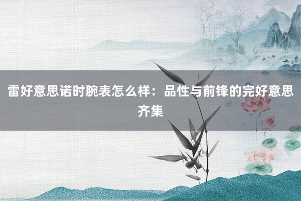 雷好意思诺时腕表怎么样：品性与前锋的完好意思齐集
