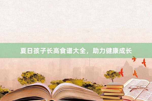 夏日孩子长高食谱大全，助力健康成长