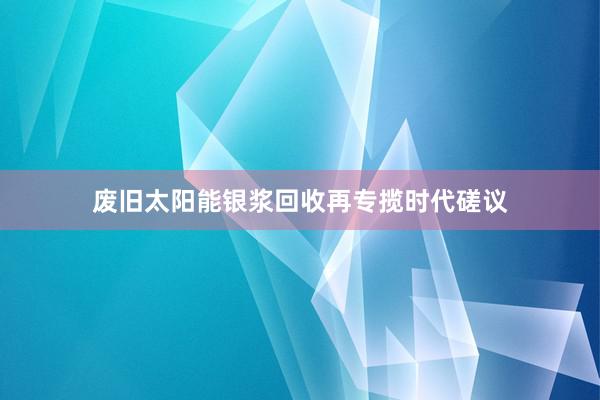 废旧太阳能银浆回收再专揽时代磋议