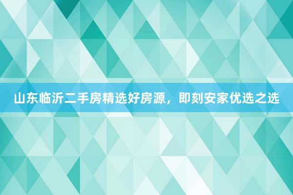 山东临沂二手房精选好房源，即刻安家优选之选