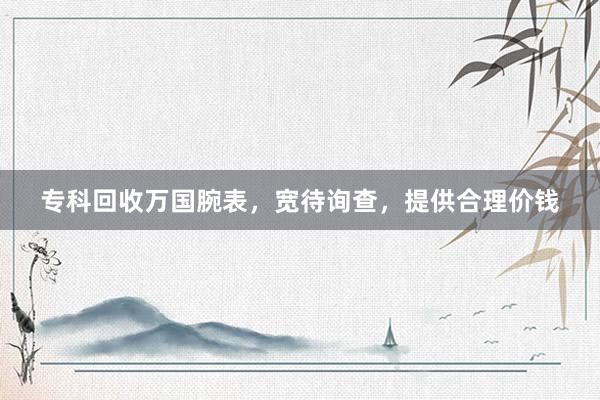 专科回收万国腕表，宽待询查，提供合理价钱