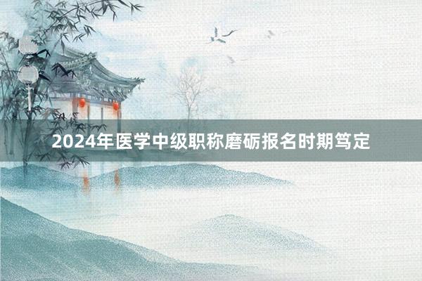 2024年医学中级职称磨砺报名时期笃定
