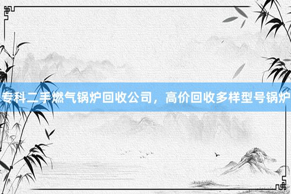 专科二手燃气锅炉回收公司，高价回收多样型号锅炉