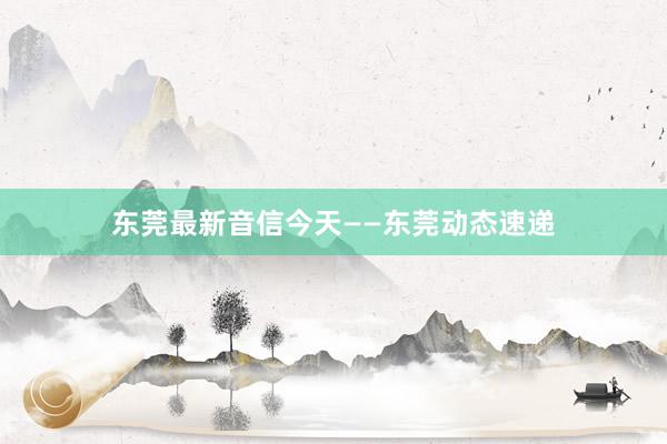 东莞最新音信今天——东莞动态速递
